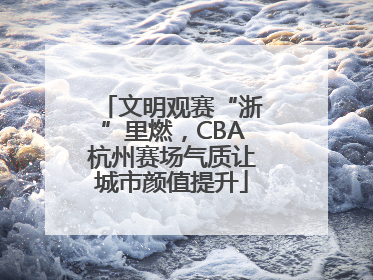 文明观赛“浙”里燃，CBA杭州赛场气质让城市颜值提升
