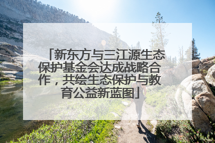 新东方与三江源生态保护基金会达成战略合作，共绘生态保护与教育公益新蓝图