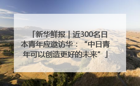 新华鲜报｜近300名日本青年应邀访华：“中日青年可以创造更好的未来”