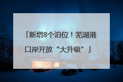 新增8个泊位！芜湖港口岸开放“大升级”
