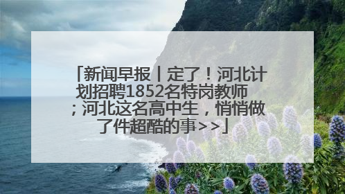 新闻早报丨定了！河北计划招聘1852名特岗教师；河北这名高中生，悄悄做了件超酷的事>>