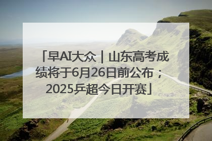 早AI大众｜山东高考成绩将于6月26日前公布；2025乒超今日开赛