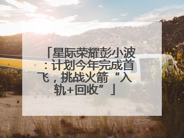 星际荣耀彭小波：计划今年完成首飞，挑战火箭“入轨+回收”
