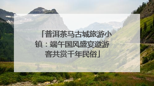 普洱茶马古城旅游小镇：端午国风盛宴邀游客共赏千年民俗