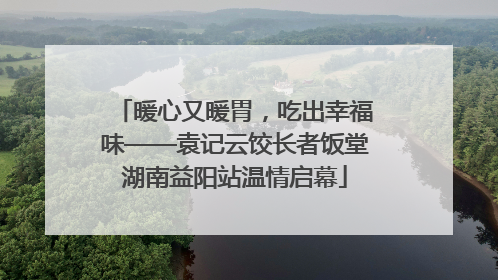 暖心又暖胃，吃出幸福味——袁记云饺长者饭堂湖南益阳站温情启幕
