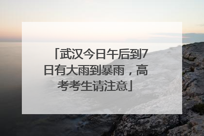 武汉今日午后到7日有大雨到暴雨，高考考生请注意
