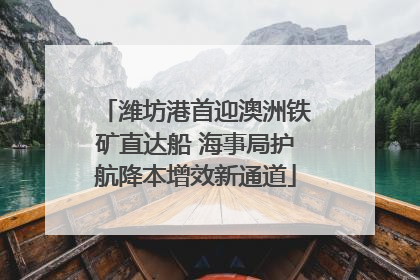 潍坊港首迎澳洲铁矿直达船 海事局护航降本增效新通道
