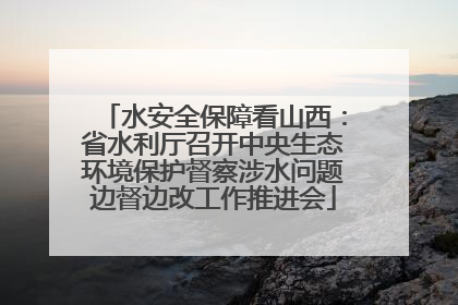 水安全保障看山西：省水利厅召开中央生态环境保护督察涉水问题边督边改工作推进会
