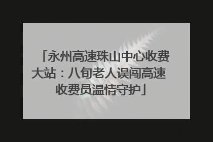 永州高速珠山中心收费大站：八旬老人误闯高速 收费员温情守护