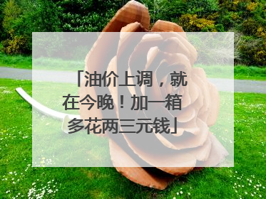 油价上调，就在今晚！加一箱多花两三元钱