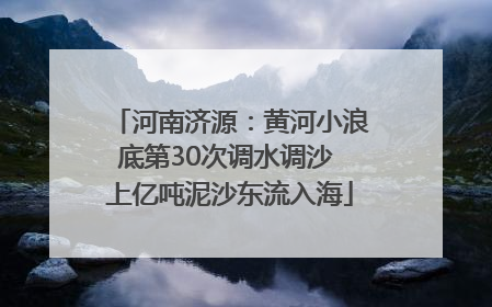河南济源：黄河小浪底第30次调水调沙 上亿吨泥沙东流入海