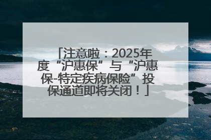 注意啦：2025年度“沪惠保”与“沪惠保-特定疾病保险”投保通道即将关闭！