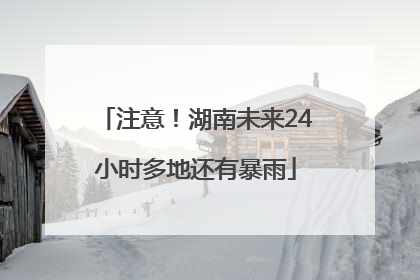 注意！湖南未来24小时多地还有暴雨