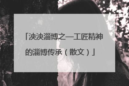 泱泱淄博之—工匠精神的淄博传承（散文）
