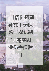 洛阳构建补充工伤保险“双轨制” 兜底职业伤害保障