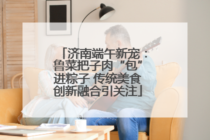 济南端午新宠：鲁菜把子肉“包”进粽子 传统美食创新融合引关注