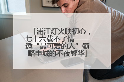浦江灯火映初心，七十六载不了情——邀“最可爱的人”领略申城的不夜繁华