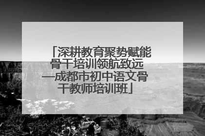 深耕教育聚势赋能 骨干培训领航致远—成都市初中语文骨干教师培训班