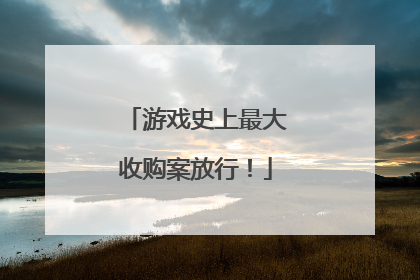 游戏史上最大收购案放行！