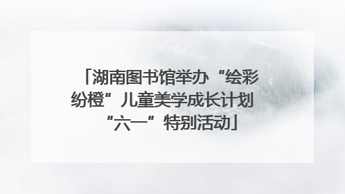 湖南图书馆举办“绘彩纷橙”儿童美学成长计划“六一”特别活动