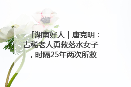 湖南好人｜唐克明：古稀老人勇救落水女子，时隔25年两次所救竟是同一人！