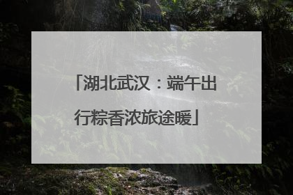湖北武汉：端午出行粽香浓旅途暖