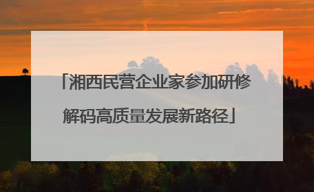 湘西民营企业家参加研修 解码高质量发展新路径