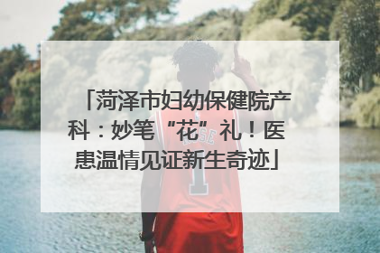 菏泽市妇幼保健院产科：妙笔“花”礼！医患温情见证新生奇迹