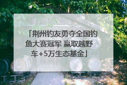 荆州钓友勇夺全国钓鱼大赛冠军 赢取越野车+5万生态基金