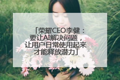 荣耀CEO李健：要让AI解决问题，让用户日常使用起来才能释放潜力