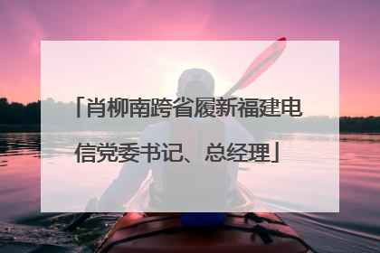 肖柳南跨省履新福建电信党委书记、总经理
