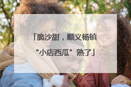 脆沙甜，顺义杨镇“小店西瓜”熟了