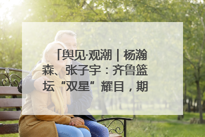 舆见·观潮｜杨瀚森、张子宇：齐鲁篮坛“双星”耀目，期许与挑战并存