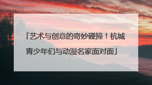 艺术与创意的奇妙碰撞!杭城青少年们与动漫名家面对面