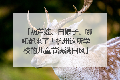 葫芦娃、白娘子、哪吒都来了！杭州这所学校的儿童节满满国风