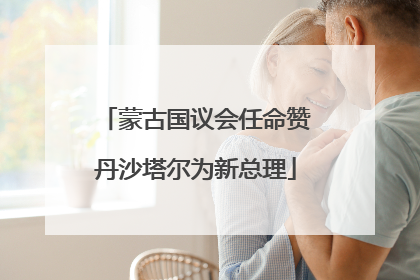 蒙古国议会任命赞丹沙塔尔为新总理