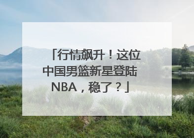 行情飙升！这位中国男篮新星登陆NBA，稳了？