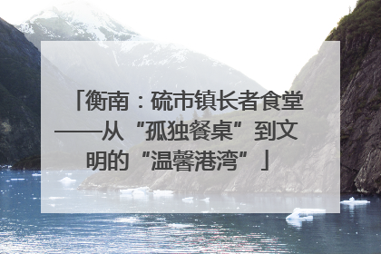 衡南：硫市镇长者食堂——从“孤独餐桌”到文明的“温馨港湾”