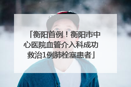 衡阳首例！衡阳市中心医院血管介入科成功救治1例肺栓塞患者