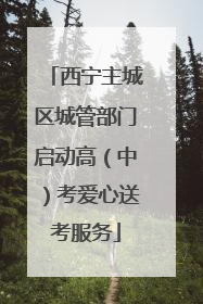 西宁主城区城管部门启动高（中）考爱心送考服务