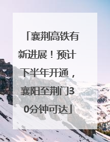 襄荆高铁有新进展！预计下半年开通，襄阳至荆门30分钟可达