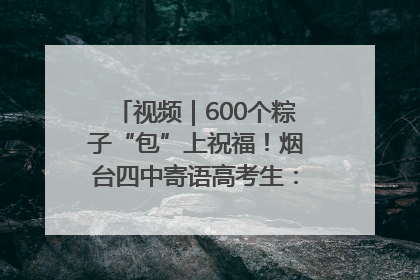 视频｜600个粽子“包”上祝福！烟台四中寄语高考生：一举高“粽”