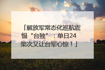 解放军常态化巡航震慑“台独”:单日24架次又让台军心惊!