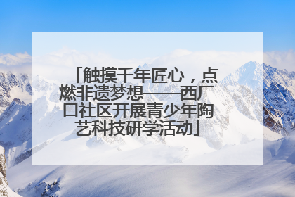 触摸千年匠心，点燃非遗梦想——西厂口社区开展青少年陶艺科技研学活动