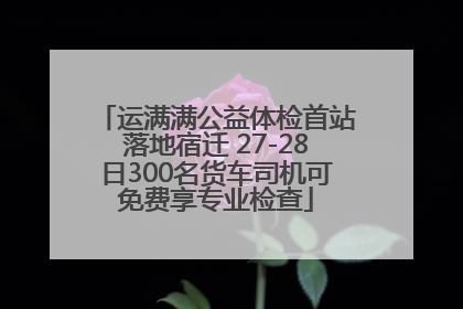 运满满公益体检首站落地宿迁 27-28日300名货车司机可免费享专业检查
