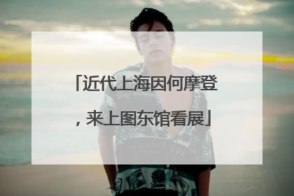 近代上海因何摩登，来上图东馆看展