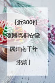 近300件漆器亮相安徽 展江南千年漆韵