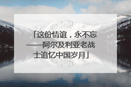 这份情谊，永不忘——阿尔及利亚老战士追忆中国岁月