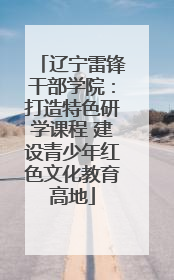 辽宁雷锋干部学院：打造特色研学课程 建设青少年红色文化教育高地