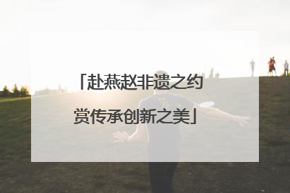 赴燕赵非遗之约 赏传承创新之美